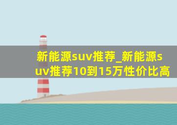 新能源suv推荐_新能源suv推荐10到15万性价比高