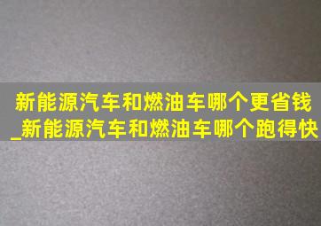 新能源汽车和燃油车哪个更省钱_新能源汽车和燃油车哪个跑得快