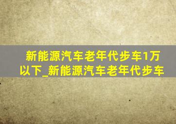 新能源汽车老年代步车1万以下_新能源汽车老年代步车