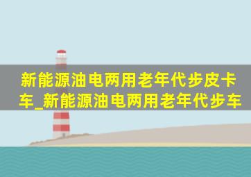 新能源油电两用老年代步皮卡车_新能源油电两用老年代步车