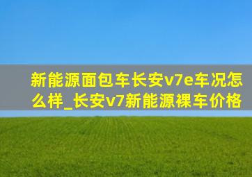 新能源面包车长安v7e车况怎么样_长安v7新能源裸车价格