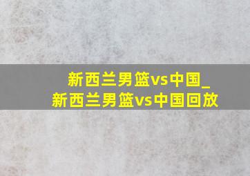 新西兰男篮vs中国_新西兰男篮vs中国回放