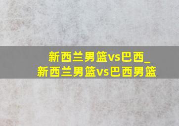 新西兰男篮vs巴西_新西兰男篮vs巴西男篮