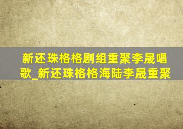 新还珠格格剧组重聚李晟唱歌_新还珠格格海陆李晟重聚