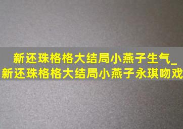 新还珠格格大结局小燕子生气_新还珠格格大结局小燕子永琪吻戏