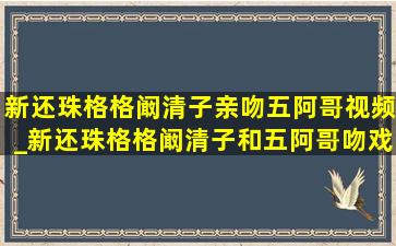 新还珠格格阚清子亲吻五阿哥视频_新还珠格格阚清子和五阿哥吻戏