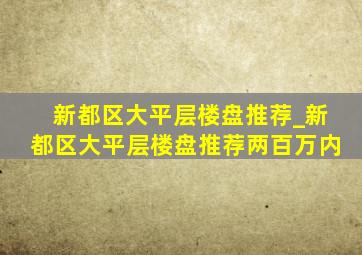 新都区大平层楼盘推荐_新都区大平层楼盘推荐两百万内