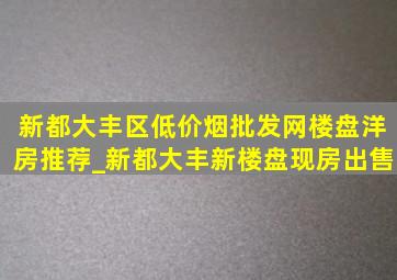 新都大丰区(低价烟批发网)楼盘洋房推荐_新都大丰新楼盘现房出售