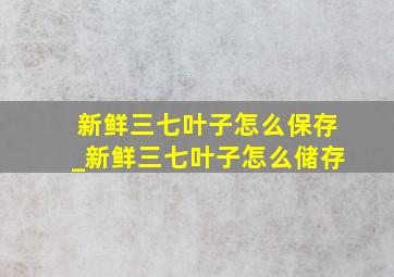 新鲜三七叶子怎么保存_新鲜三七叶子怎么储存