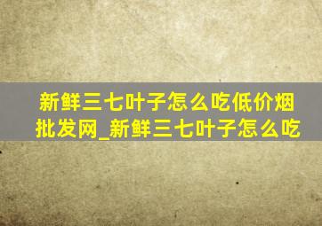 新鲜三七叶子怎么吃(低价烟批发网)_新鲜三七叶子怎么吃