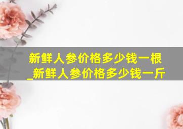 新鲜人参价格多少钱一根_新鲜人参价格多少钱一斤