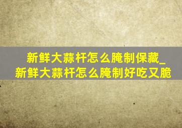 新鲜大蒜杆怎么腌制保藏_新鲜大蒜杆怎么腌制好吃又脆