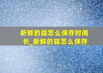 新鲜的蒜怎么保存时间长_新鲜的蒜怎么保存