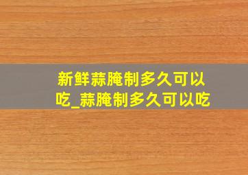 新鲜蒜腌制多久可以吃_蒜腌制多久可以吃