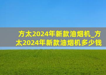 方太2024年新款油烟机_方太2024年新款油烟机多少钱