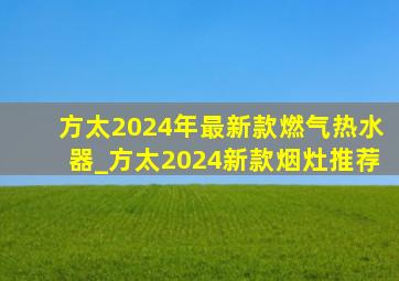 方太2024年最新款燃气热水器_方太2024新款烟灶推荐