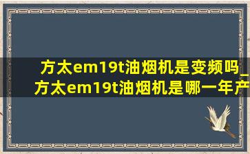 方太em19t油烟机是变频吗_方太em19t油烟机是哪一年产品