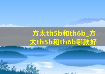 方太th5b和th6b_方太th5b和th6b哪款好