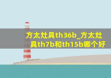 方太灶具th36b_方太灶具th7b和th15b哪个好