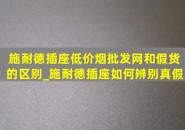 施耐德插座(低价烟批发网)和假货的区别_施耐德插座如何辨别真假