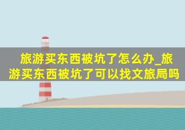 旅游买东西被坑了怎么办_旅游买东西被坑了可以找文旅局吗