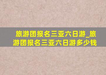 旅游团报名三亚六日游_旅游团报名三亚六日游多少钱