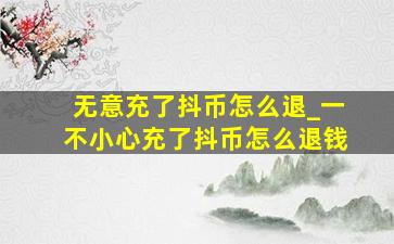 无意充了抖币怎么退_一不小心充了抖币怎么退钱