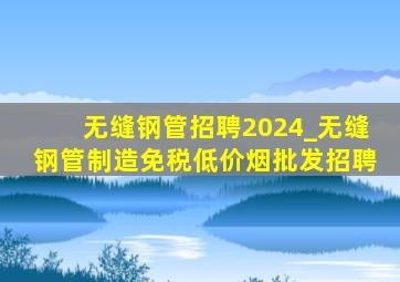 无缝钢管招聘2024_无缝钢管制造(免税低价烟批发)招聘