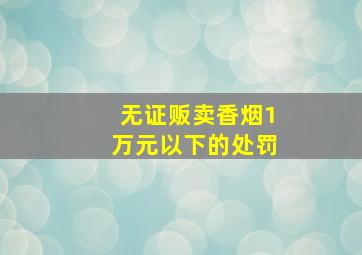 无证贩卖香烟1万元以下的处罚