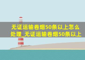 无证运输卷烟50条以上怎么处理_无证运输卷烟50条以上