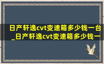 日产轩逸cvt变速箱多少钱一台_日产轩逸cvt变速箱多少钱一个