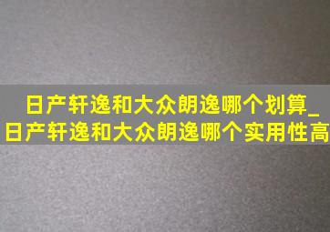 日产轩逸和大众朗逸哪个划算_日产轩逸和大众朗逸哪个实用性高