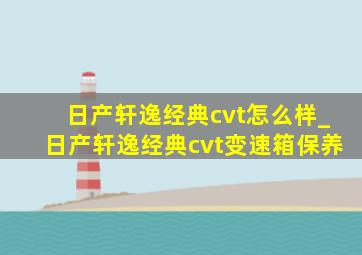 日产轩逸经典cvt怎么样_日产轩逸经典cvt变速箱保养