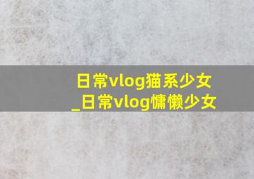 日常vlog猫系少女_日常vlog慵懒少女