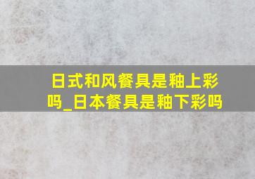 日式和风餐具是釉上彩吗_日本餐具是釉下彩吗