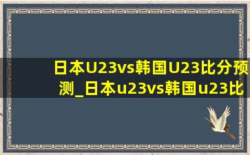 日本U23vs韩国U23比分预测_日本u23vs韩国u23比赛分析