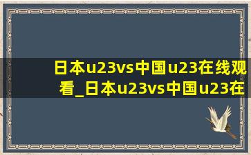 日本u23vs中国u23在线观看_日本u23vs中国u23在哪里比赛