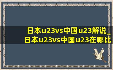 日本u23vs中国u23解说_日本u23vs中国u23在哪比赛