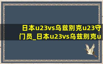 日本u23vs乌兹别克u23守门员_日本u23vs乌兹别克u23进球数