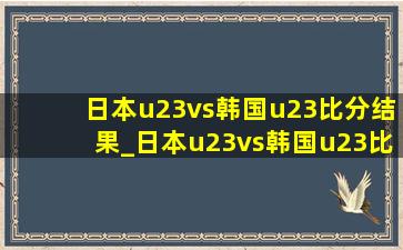 日本u23vs韩国u23比分结果_日本u23vs韩国u23比分预测