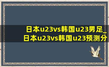 日本u23vs韩国u23男足_日本u23vs韩国u23预测分析