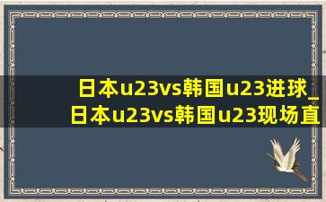 日本u23vs韩国u23进球_日本u23vs韩国u23现场直播