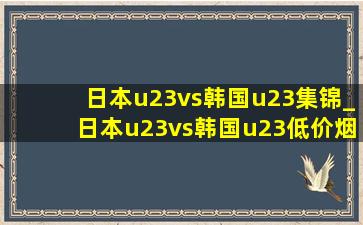 日本u23vs韩国u23集锦_日本u23vs韩国u23(低价烟批发网)