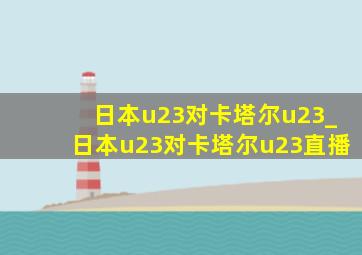 日本u23对卡塔尔u23_日本u23对卡塔尔u23直播