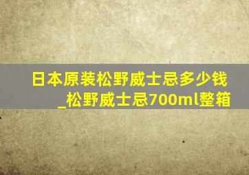 日本原装松野威士忌多少钱_松野威士忌700ml整箱