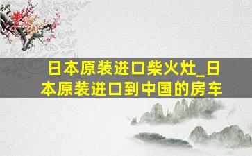 日本原装进口柴火灶_日本原装进口到中国的房车