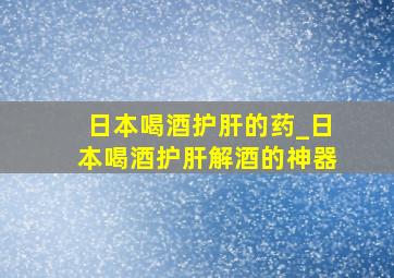 日本喝酒护肝的药_日本喝酒护肝解酒的神器