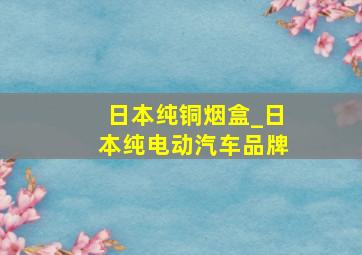 日本纯铜烟盒_日本纯电动汽车品牌