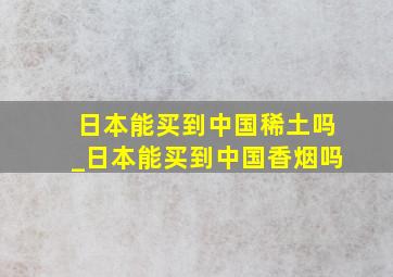 日本能买到中国稀土吗_日本能买到中国香烟吗