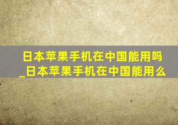 日本苹果手机在中国能用吗_日本苹果手机在中国能用么